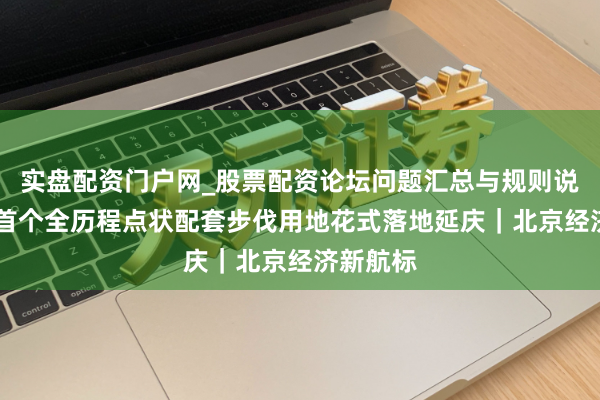 实盘配资门户网_股票配资论坛问题汇总与规则说明 北京首个全历程点状配套步伐用地花式落地延庆｜北京经济新航标
