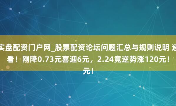 实盘配资门户网_股票配资论坛问题汇总与规则说明 速看！刚降0.73元喜迎6元，2.24竟逆势涨120元！
