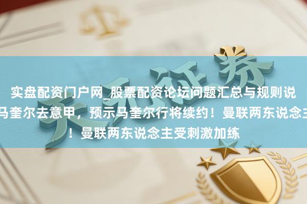 实盘配资门户网_股票配资论坛问题汇总与规则说明 小麦游说马奎尔去意甲，预示马奎尔行将续约！曼联两东说念主受刺激加练