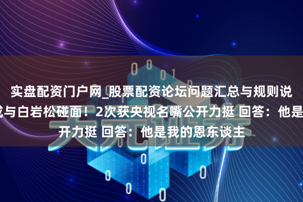 实盘配资门户网_股票配资论坛问题汇总与规则说明 曝张水华或与白岩松碰面！2次获央视名嘴公开力挺 回答：他是我的恩东谈主
