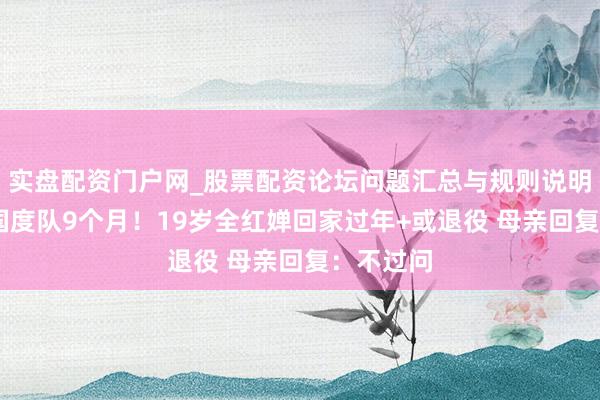 实盘配资门户网_股票配资论坛问题汇总与规则说明 已分袂国度队9个月！19岁全红婵回家过年+或退役 母亲回复：不过问