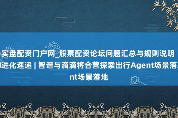 实盘配资门户网_股票配资论坛问题汇总与规则说明 AI进化速递 | 智谱与滴滴将合营探索出行Agent场景落地