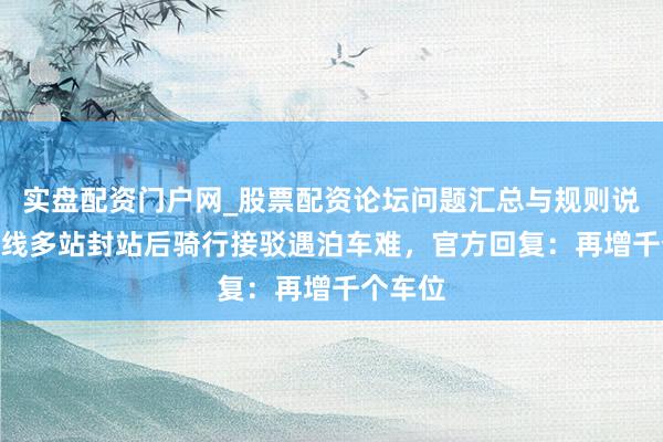 实盘配资门户网_股票配资论坛问题汇总与规则说明 1号线多站封站后骑行接驳遇泊车难，官方回复：再增千个车位
