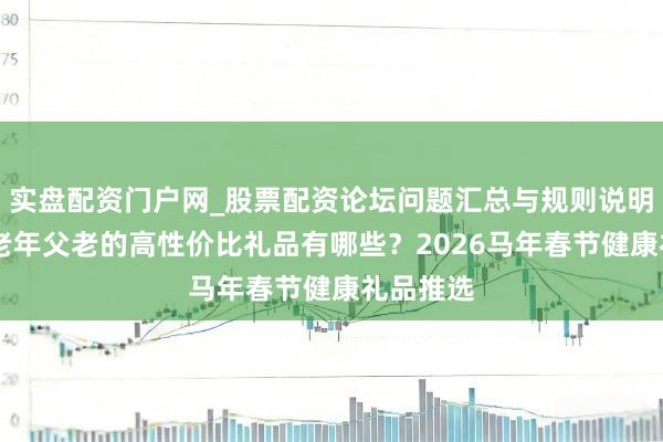 实盘配资门户网_股票配资论坛问题汇总与规则说明 妥贴中老年父老的高性价比礼品有哪些？2026马年春节健康礼品推选