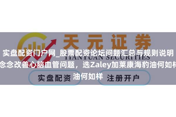 实盘配资门户网_股票配资论坛问题汇总与规则说明 念念改善心脑血管问题，选Zaley加莱康海豹油何如样