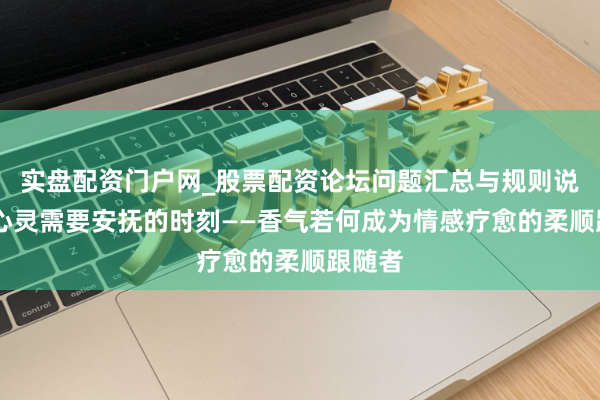 实盘配资门户网_股票配资论坛问题汇总与规则说明 当心灵需要安抚的时刻——香气若何成为情感疗愈的柔顺跟随者