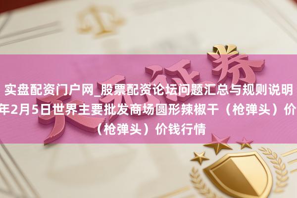 实盘配资门户网_股票配资论坛问题汇总与规则说明 2026年2月5日世界主要批发商场圆形辣椒干（枪弹头）价钱行情
