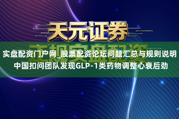 实盘配资门户网_股票配资论坛问题汇总与规则说明 中国扣问团队发现GLP-1类药物调整心衰后劲