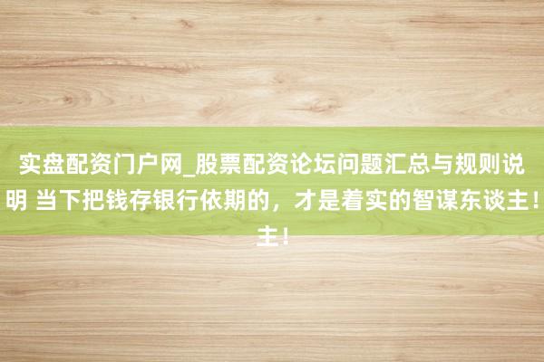 实盘配资门户网_股票配资论坛问题汇总与规则说明 当下把钱存银行依期的,才是着实的智谋东谈主!